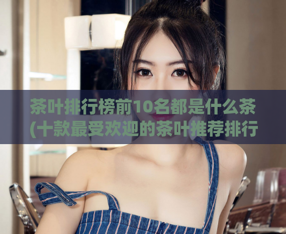 茶叶排行榜前10名都是什么茶(十款最受欢迎的茶叶推荐排行)