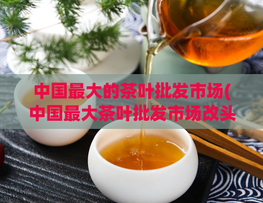 中国最大的茶叶批发市场(中国最大茶叶批发市场改头换面 成新红淘茶行)