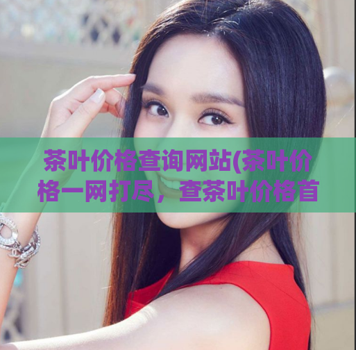 茶叶价格查询网站(茶叶价格一网打尽，查茶叶价格首选网站)
