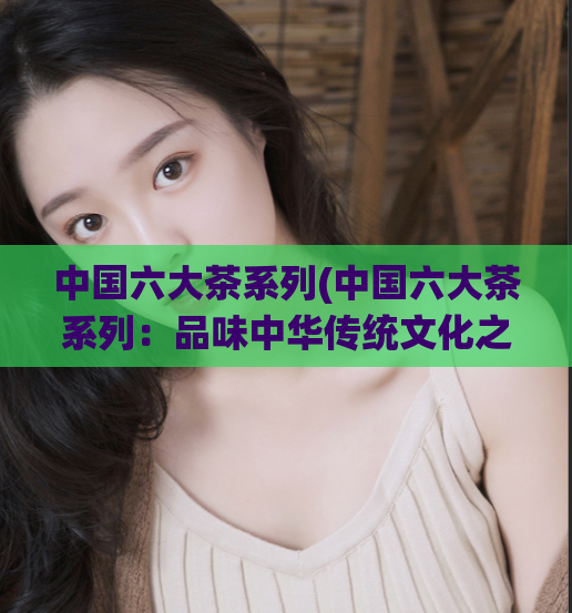 中国六大茶系列(中国六大茶系列：品味中华传统文化之美)