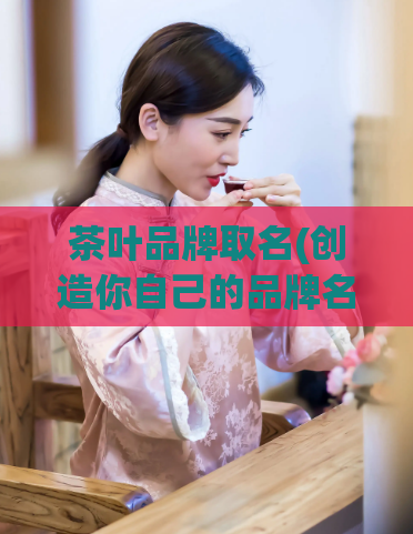 茶叶品牌取名(创造你自己的品牌名：教你取一个独特的茶叶品牌名字)