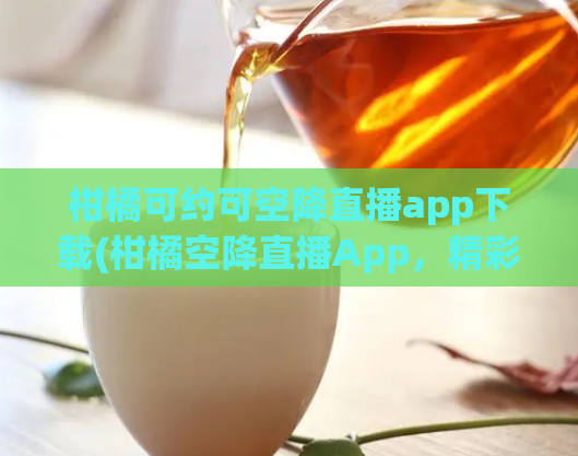 柑橘可约可空降直播app下载(柑橘空降直播App,精彩直播任你约!)