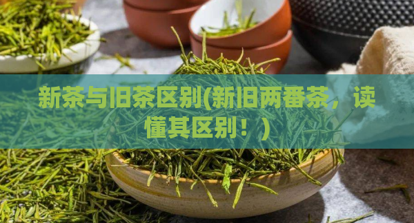 新茶与旧茶区别(新旧两番茶，读懂其区别！)