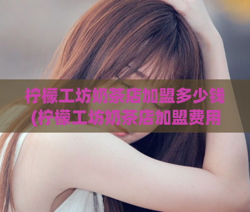 柠檬工坊奶茶店加盟多少钱(柠檬工坊奶茶店加盟费用是多少?)