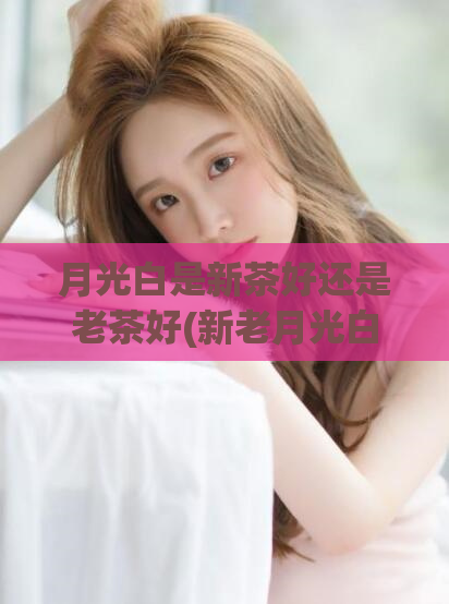 月光白是新茶好还是老茶好(新老月光白茶,哪个更好品?)