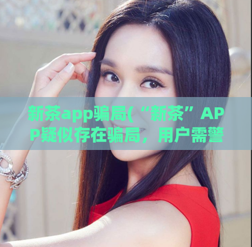 新茶app骗局(“新茶”APP疑似存在骗局,用户需警惕!)