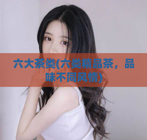六大茶类(六类精品茶，品味不同风情)