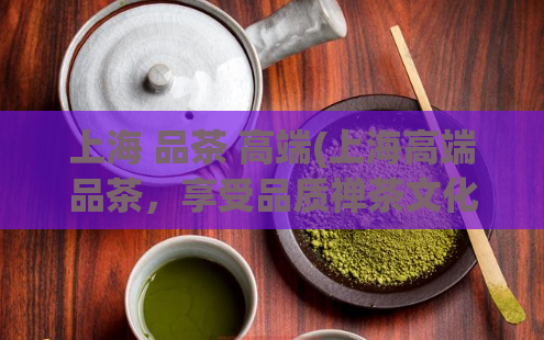 上海 品茶 高端(上海高端品茶,享受品质禅茶文化)