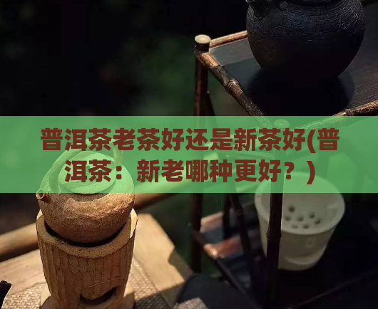 普洱茶老茶好还是新茶好(普洱茶:新老哪种更好?)