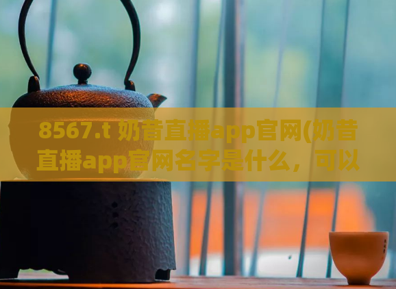 8567.t 奶昔直播app官网(奶昔直播app官网名字是什么，可以用来作为新标题的一部分吗？)