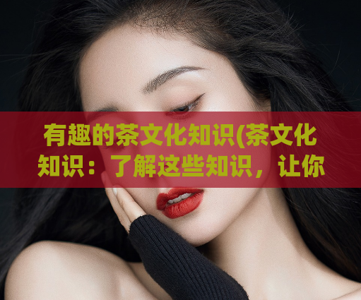 有趣的茶文化知识(茶文化知识:了解这些知识,让你成为茶界内行)