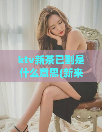 ktv新茶已到是什么意思(新来的KTV小姐露面了,快来感受!)