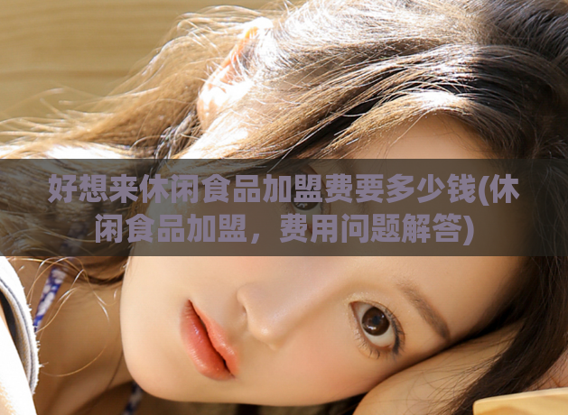 好想来休闲食品加盟费要多少钱(休闲食品加盟，费用问题解答)