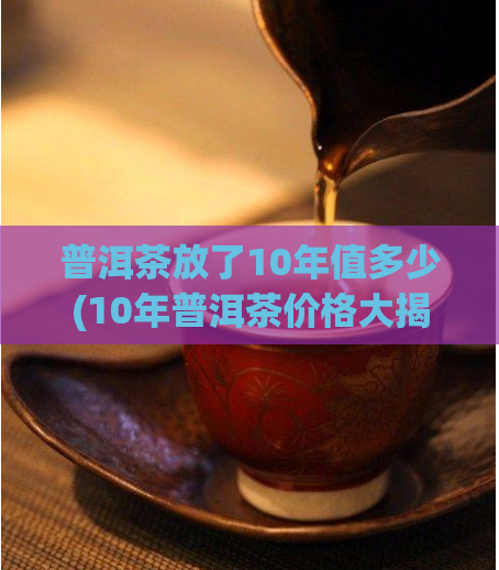 普洱茶放了10年值多少(10年普洱茶价格大揭秘!)