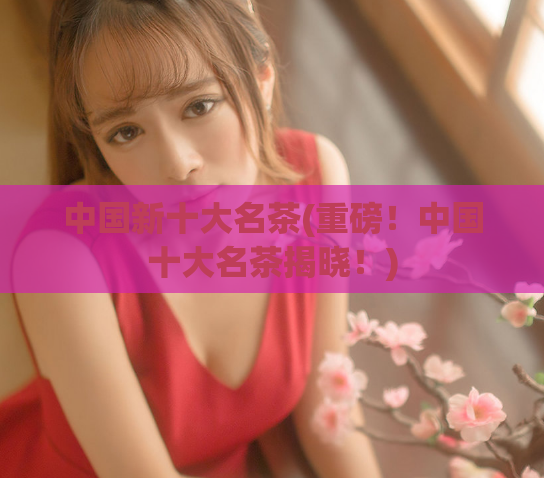 中国新十大名茶(重磅!中国十大名茶揭晓!)