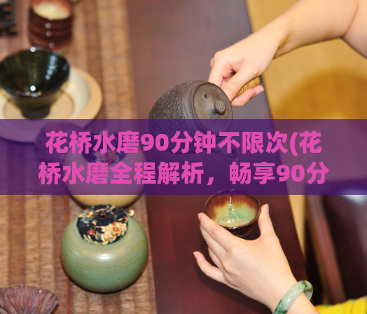 花桥水磨90分钟不限次(花桥水磨全程解析,畅享90分钟无限次体验)