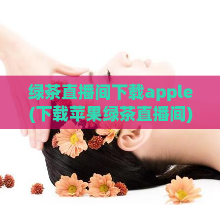 绿茶直播间下载apple(下载苹果绿茶直播间)