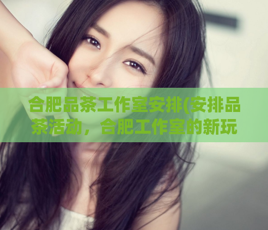 合肥品茶工作室安排(安排品茶活动,合肥工作室的新玩法)