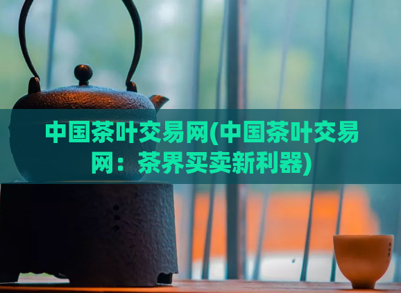 中国茶叶交易网(中国茶叶交易网:茶界买卖新利器)