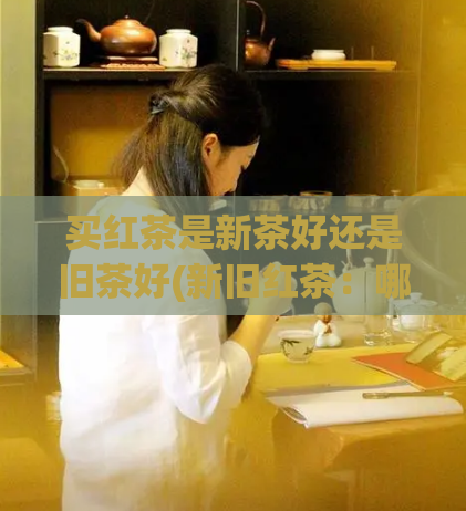买红茶是新茶好还是旧茶好(新旧红茶:哪种更值得购买?)