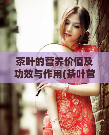 茶叶的营养价值及功效与作用(茶叶营养研究：健康功效全面解析)