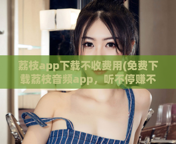荔枝app下载不收费用(免费下载荔枝音频app,听不停赚不停)