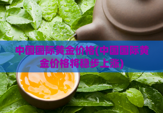 中国国际黄金价格(中国国际黄金价格将稳步上涨)