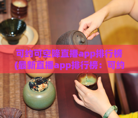 可约可空降直播app排行榜(最新直播app排行榜:可约可空降程度一览无余!)