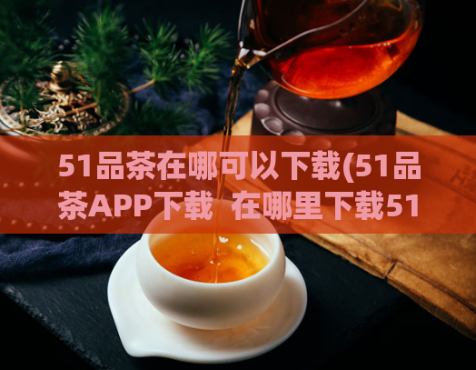 51品茶在哪可以下载(51品茶APP下载  在哪里下载51品茶APP？)
