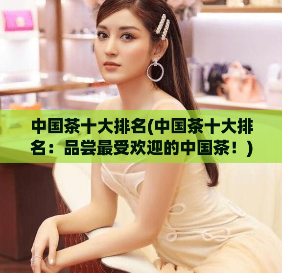中国茶十大排名(中国茶十大排名：品尝最受欢迎的中国茶！)