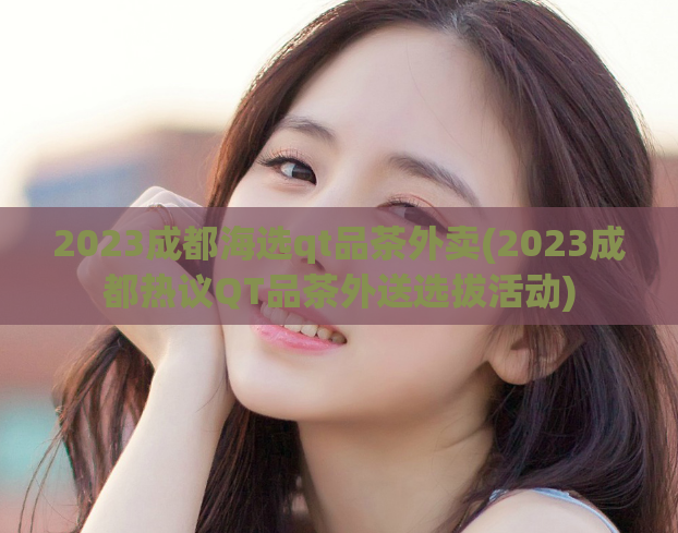 2023成都海选qt品茶外卖(2023成都热议QT品茶外送选拔活动)