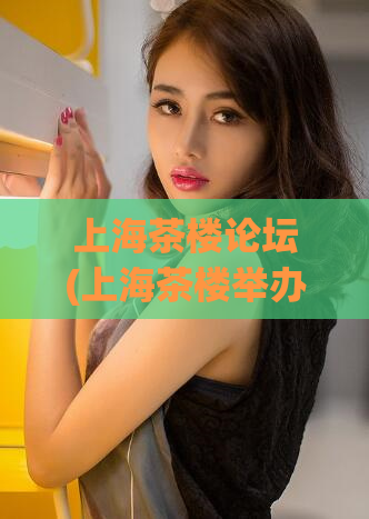 上海茶楼论坛(上海茶楼举办行业论坛，探讨未来发展趋势)