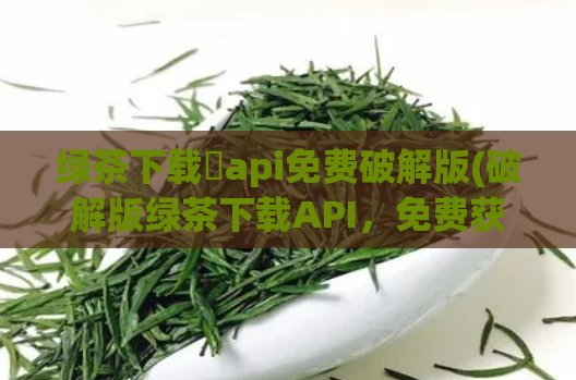 绿茶下载汅api免费破解版(破解版绿茶下载API，免费获取资源)