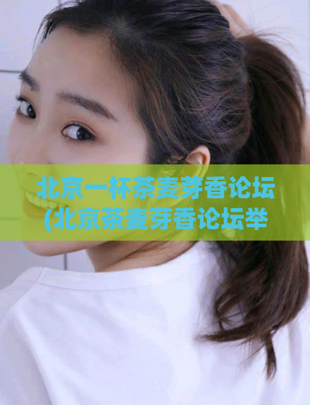 北京一杯茶麦芽香论坛(北京茶麦芽香论坛举行,共探茶文化之魅。)