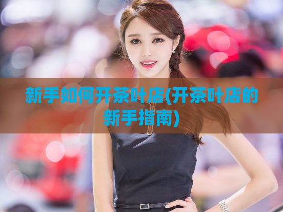 新手如何开茶叶店(开茶叶店的新手指南)