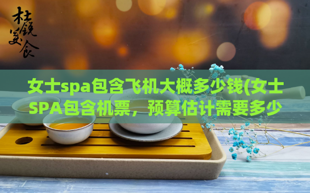 女士spa包含飞机大概多少钱(女士SPA包含机票,预算估计需要多少钱?)
