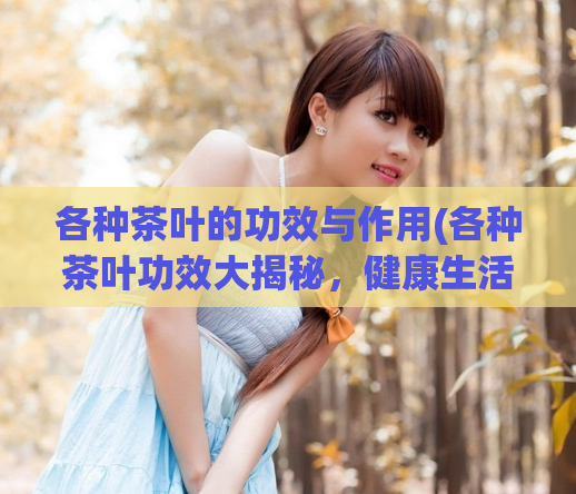 各种茶叶的功效与作用(各种茶叶功效大揭秘，健康生活从饮茶开始！)