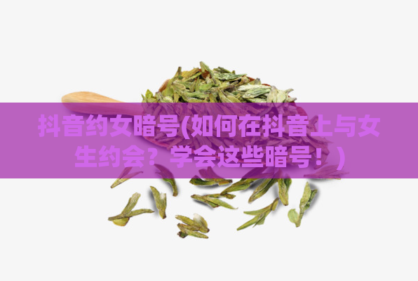 抖音约女暗号(如何在抖音上与女生约会?学会这些暗号!)