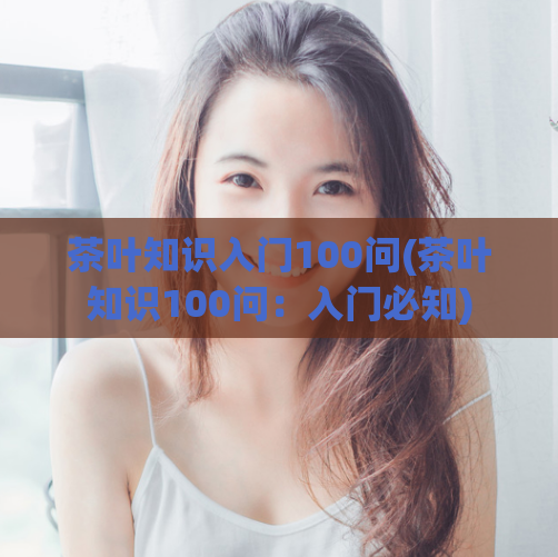 茶叶知识入门100问(茶叶知识100问：入门必知)