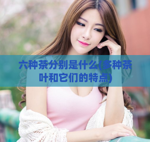 六种茶分别是什么(多种茶叶和它们的特点)