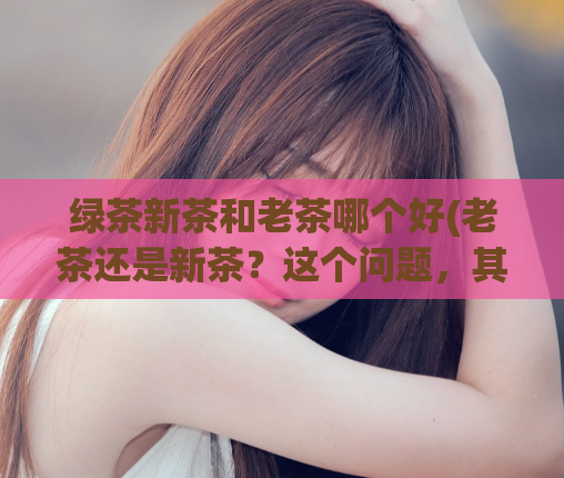 绿茶新茶和老茶哪个好(老茶还是新茶？这个问题，其实很简单)