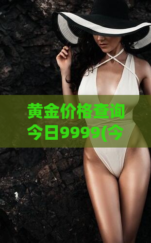 黄金价格查询今日9999(今日9999黄金价格查询指南)