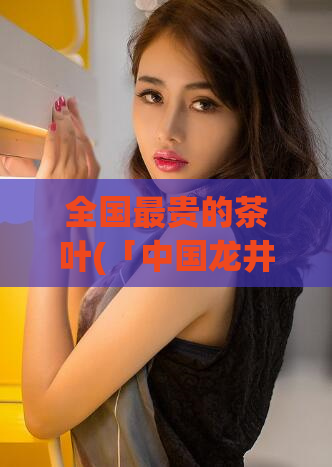 全国最贵的茶叶(「中国龙井茶叶价格创新高」)