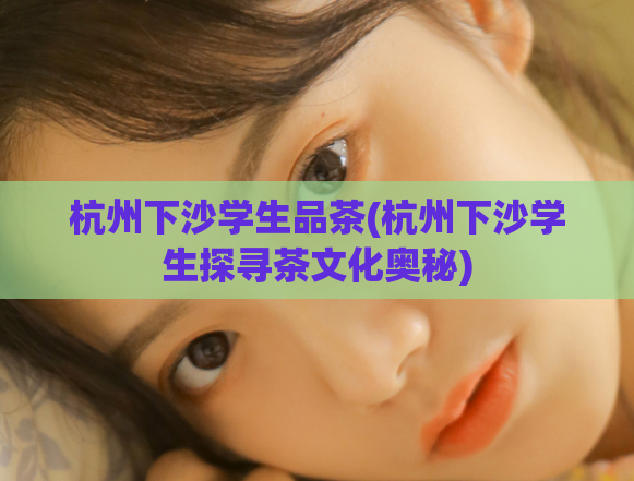杭州下沙学生品茶(杭州下沙学生探寻茶文化奥秘)