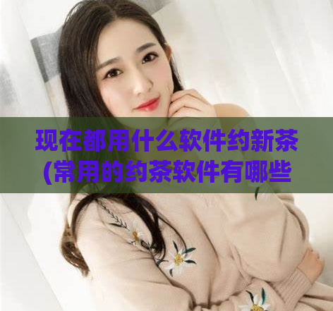 现在都用什么软件约新茶(常用的约茶软件有哪些?)