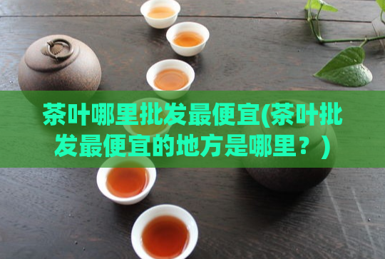 茶叶哪里批发最便宜(茶叶批发最便宜的地方是哪里？)