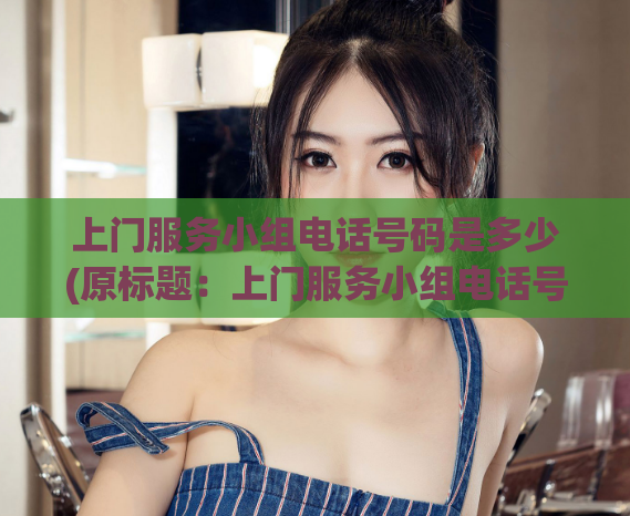 上门服务小组电话号码是多少(原标题:上门服务小组电话号码是多少?重写后的标题:如何联系上门服务小组?)