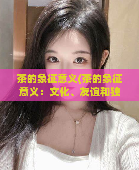 茶的象征意义(茶的象征意义:文化、友谊和独立 )