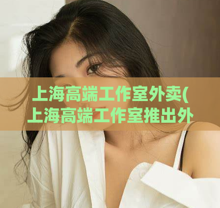 上海高端工作室外卖(上海高端工作室推出外卖服务)