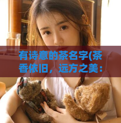 有诗意的茶名字(茶香依旧,远方之美:云南普洱优雅红茶)
